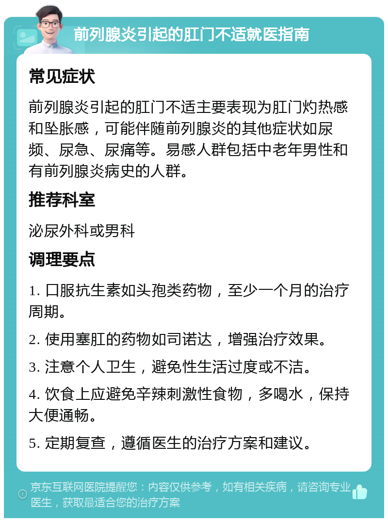 前列腺炎引起的肛门不适就医指南 常见症状 前列腺炎引起的肛门不适主要表现为肛门灼热感和坠胀感，可能伴随前列腺炎的其他症状如尿频、尿急、尿痛等。易感人群包括中老年男性和有前列腺炎病史的人群。 推荐科室 泌尿外科或男科 调理要点 1. 口服抗生素如头孢类药物，至少一个月的治疗周期。 2. 使用塞肛的药物如司诺达，增强治疗效果。 3. 注意个人卫生，避免性生活过度或不洁。 4. 饮食上应避免辛辣刺激性食物，多喝水，保持大便通畅。 5. 定期复查，遵循医生的治疗方案和建议。