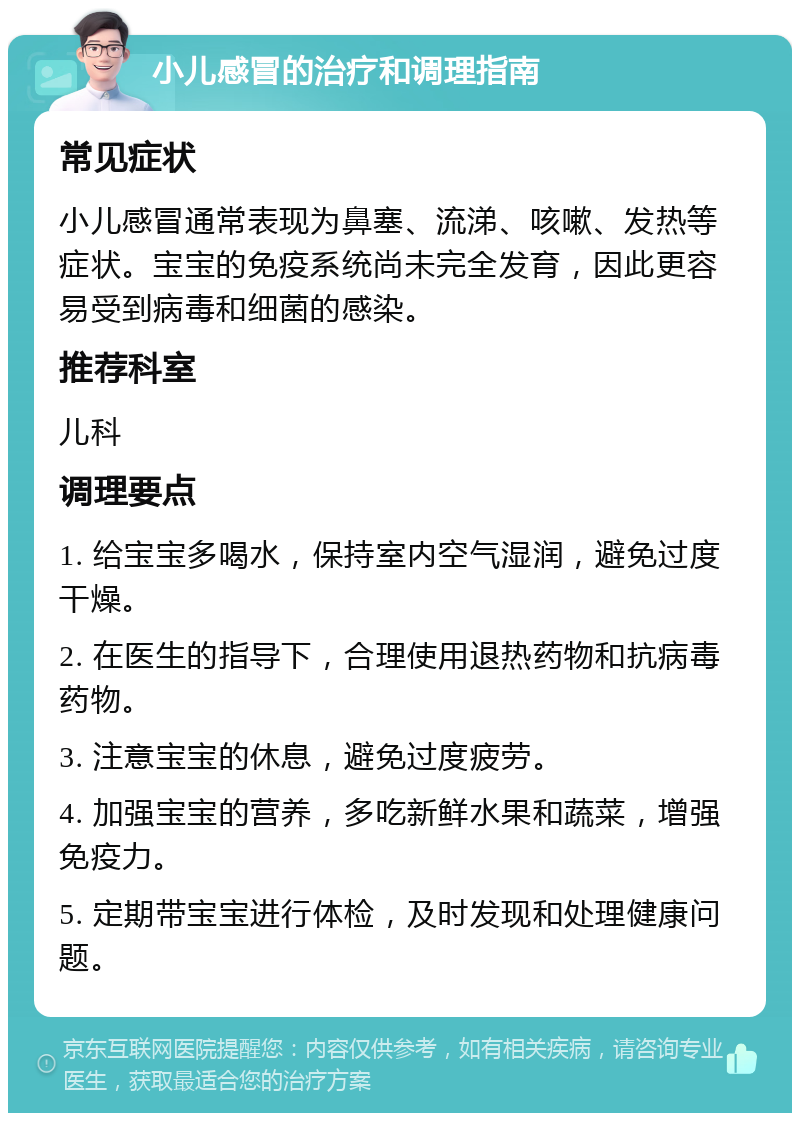 小儿感冒的治疗和调理指南 常见症状 小儿感冒通常表现为鼻塞、流涕、咳嗽、发热等症状。宝宝的免疫系统尚未完全发育，因此更容易受到病毒和细菌的感染。 推荐科室 儿科 调理要点 1. 给宝宝多喝水，保持室内空气湿润，避免过度干燥。 2. 在医生的指导下，合理使用退热药物和抗病毒药物。 3. 注意宝宝的休息，避免过度疲劳。 4. 加强宝宝的营养，多吃新鲜水果和蔬菜，增强免疫力。 5. 定期带宝宝进行体检，及时发现和处理健康问题。