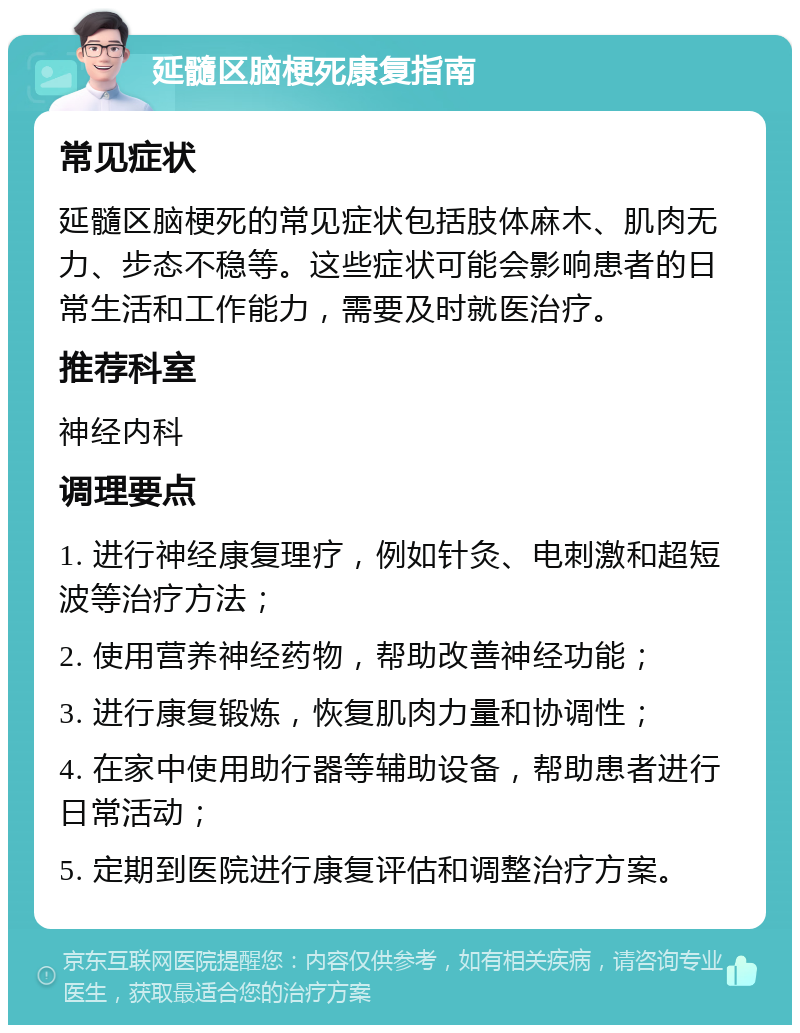 延髓区脑梗死康复指南 常见症状 延髓区脑梗死的常见症状包括肢体麻木、肌肉无力、步态不稳等。这些症状可能会影响患者的日常生活和工作能力，需要及时就医治疗。 推荐科室 神经内科 调理要点 1. 进行神经康复理疗，例如针灸、电刺激和超短波等治疗方法； 2. 使用营养神经药物，帮助改善神经功能； 3. 进行康复锻炼，恢复肌肉力量和协调性； 4. 在家中使用助行器等辅助设备，帮助患者进行日常活动； 5. 定期到医院进行康复评估和调整治疗方案。