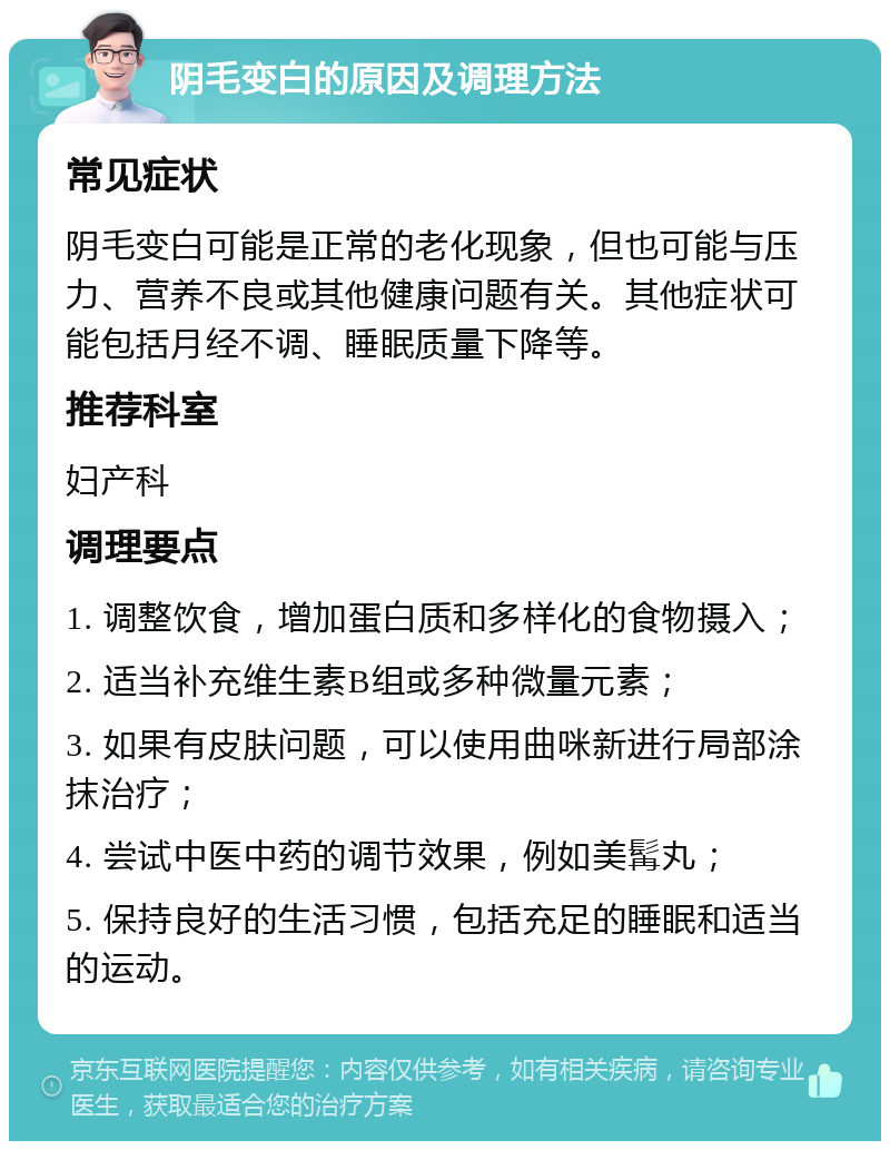 阴毛变白的原因及调理方法 常见症状 阴毛变白可能是正常的老化现象，但也可能与压力、营养不良或其他健康问题有关。其他症状可能包括月经不调、睡眠质量下降等。 推荐科室 妇产科 调理要点 1. 调整饮食，增加蛋白质和多样化的食物摄入； 2. 适当补充维生素B组或多种微量元素； 3. 如果有皮肤问题，可以使用曲咪新进行局部涂抹治疗； 4. 尝试中医中药的调节效果，例如美髯丸； 5. 保持良好的生活习惯，包括充足的睡眠和适当的运动。