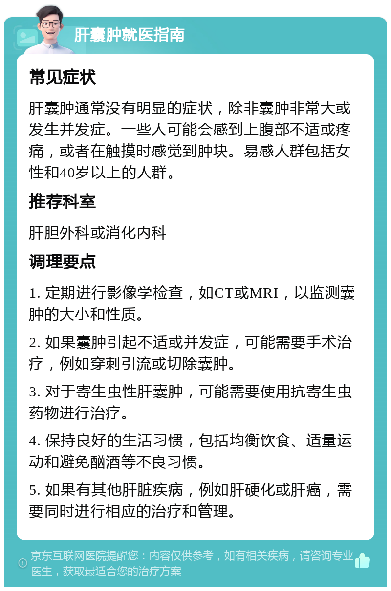 肝囊肿就医指南 常见症状 肝囊肿通常没有明显的症状，除非囊肿非常大或发生并发症。一些人可能会感到上腹部不适或疼痛，或者在触摸时感觉到肿块。易感人群包括女性和40岁以上的人群。 推荐科室 肝胆外科或消化内科 调理要点 1. 定期进行影像学检查，如CT或MRI，以监测囊肿的大小和性质。 2. 如果囊肿引起不适或并发症，可能需要手术治疗，例如穿刺引流或切除囊肿。 3. 对于寄生虫性肝囊肿，可能需要使用抗寄生虫药物进行治疗。 4. 保持良好的生活习惯，包括均衡饮食、适量运动和避免酗酒等不良习惯。 5. 如果有其他肝脏疾病，例如肝硬化或肝癌，需要同时进行相应的治疗和管理。