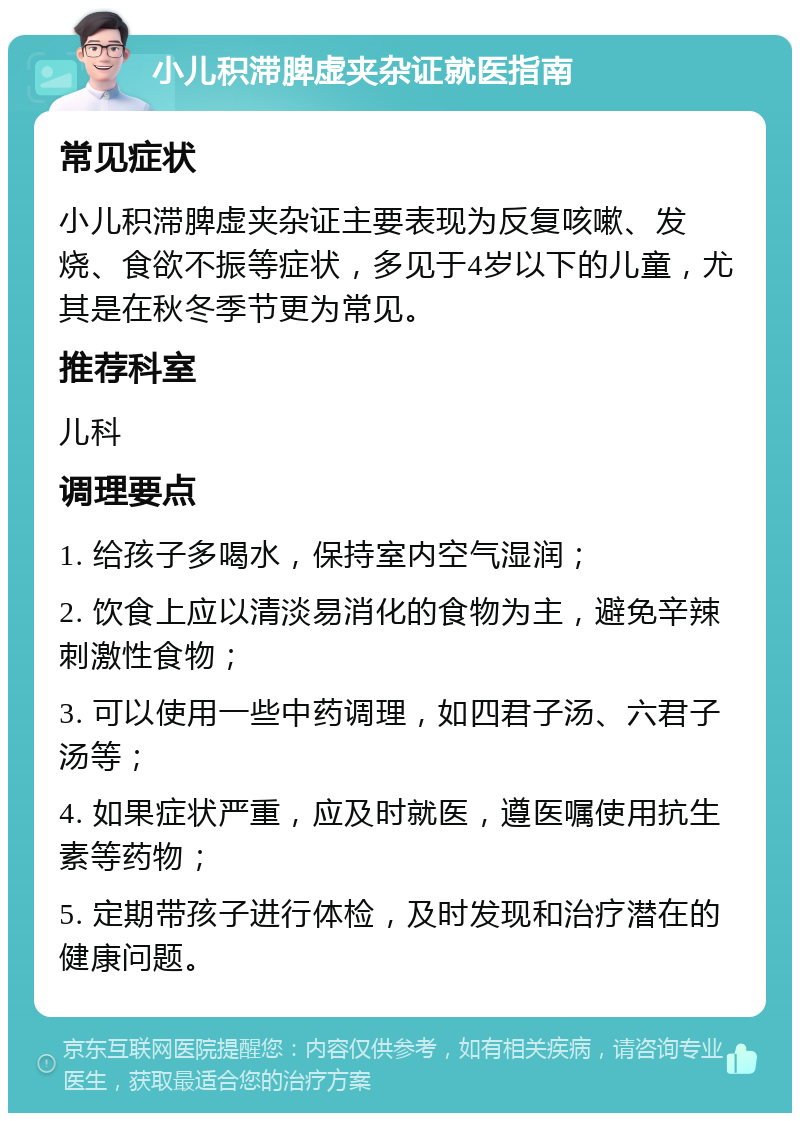 小儿积滞脾虚夹杂证就医指南 常见症状 小儿积滞脾虚夹杂证主要表现为反复咳嗽、发烧、食欲不振等症状，多见于4岁以下的儿童，尤其是在秋冬季节更为常见。 推荐科室 儿科 调理要点 1. 给孩子多喝水，保持室内空气湿润； 2. 饮食上应以清淡易消化的食物为主，避免辛辣刺激性食物； 3. 可以使用一些中药调理，如四君子汤、六君子汤等； 4. 如果症状严重，应及时就医，遵医嘱使用抗生素等药物； 5. 定期带孩子进行体检，及时发现和治疗潜在的健康问题。