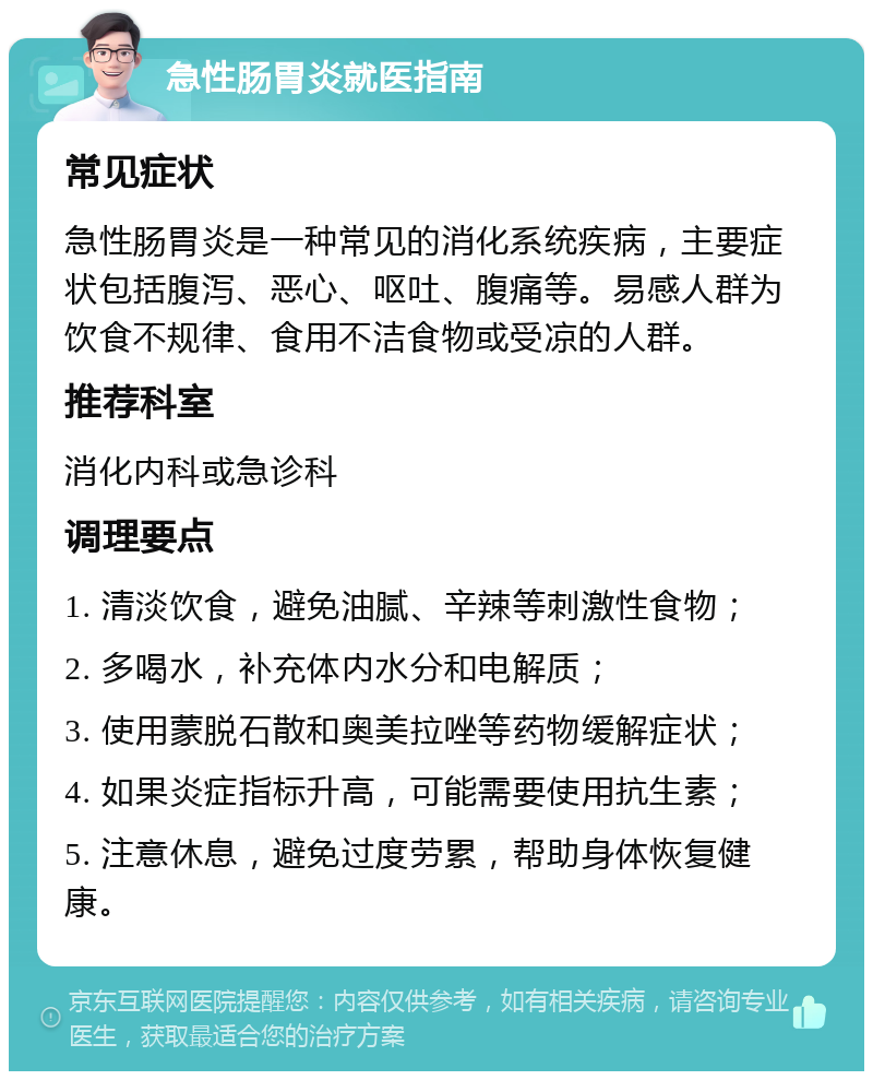 急性肠胃炎就医指南 常见症状 急性肠胃炎是一种常见的消化系统疾病，主要症状包括腹泻、恶心、呕吐、腹痛等。易感人群为饮食不规律、食用不洁食物或受凉的人群。 推荐科室 消化内科或急诊科 调理要点 1. 清淡饮食，避免油腻、辛辣等刺激性食物； 2. 多喝水，补充体内水分和电解质； 3. 使用蒙脱石散和奥美拉唑等药物缓解症状； 4. 如果炎症指标升高，可能需要使用抗生素； 5. 注意休息，避免过度劳累，帮助身体恢复健康。