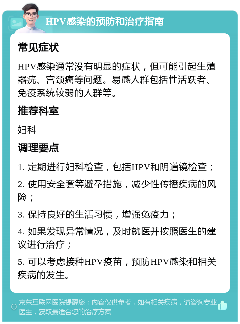 HPV感染的预防和治疗指南 常见症状 HPV感染通常没有明显的症状，但可能引起生殖器疣、宫颈癌等问题。易感人群包括性活跃者、免疫系统较弱的人群等。 推荐科室 妇科 调理要点 1. 定期进行妇科检查，包括HPV和阴道镜检查； 2. 使用安全套等避孕措施，减少性传播疾病的风险； 3. 保持良好的生活习惯，增强免疫力； 4. 如果发现异常情况，及时就医并按照医生的建议进行治疗； 5. 可以考虑接种HPV疫苗，预防HPV感染和相关疾病的发生。