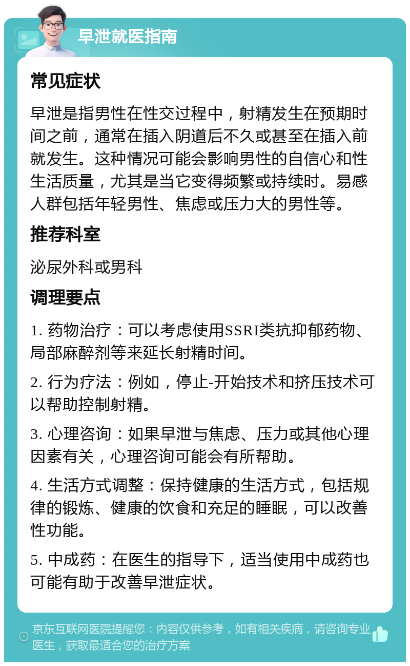 早泄就医指南 常见症状 早泄是指男性在性交过程中，射精发生在预期时间之前，通常在插入阴道后不久或甚至在插入前就发生。这种情况可能会影响男性的自信心和性生活质量，尤其是当它变得频繁或持续时。易感人群包括年轻男性、焦虑或压力大的男性等。 推荐科室 泌尿外科或男科 调理要点 1. 药物治疗：可以考虑使用SSRI类抗抑郁药物、局部麻醉剂等来延长射精时间。 2. 行为疗法：例如，停止-开始技术和挤压技术可以帮助控制射精。 3. 心理咨询：如果早泄与焦虑、压力或其他心理因素有关，心理咨询可能会有所帮助。 4. 生活方式调整：保持健康的生活方式，包括规律的锻炼、健康的饮食和充足的睡眠，可以改善性功能。 5. 中成药：在医生的指导下，适当使用中成药也可能有助于改善早泄症状。