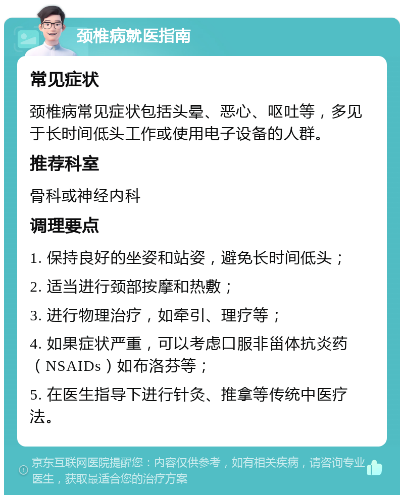 颈椎病就医指南 常见症状 颈椎病常见症状包括头晕、恶心、呕吐等，多见于长时间低头工作或使用电子设备的人群。 推荐科室 骨科或神经内科 调理要点 1. 保持良好的坐姿和站姿，避免长时间低头； 2. 适当进行颈部按摩和热敷； 3. 进行物理治疗，如牵引、理疗等； 4. 如果症状严重，可以考虑口服非甾体抗炎药（NSAIDs）如布洛芬等； 5. 在医生指导下进行针灸、推拿等传统中医疗法。