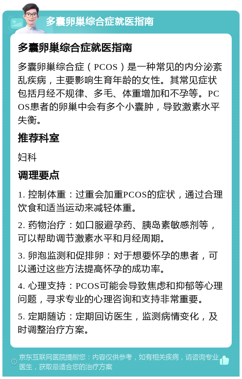 多囊卵巢综合症就医指南 多囊卵巢综合症就医指南 多囊卵巢综合症（PCOS）是一种常见的内分泌紊乱疾病，主要影响生育年龄的女性。其常见症状包括月经不规律、多毛、体重增加和不孕等。PCOS患者的卵巢中会有多个小囊肿，导致激素水平失衡。 推荐科室 妇科 调理要点 1. 控制体重：过重会加重PCOS的症状，通过合理饮食和适当运动来减轻体重。 2. 药物治疗：如口服避孕药、胰岛素敏感剂等，可以帮助调节激素水平和月经周期。 3. 卵泡监测和促排卵：对于想要怀孕的患者，可以通过这些方法提高怀孕的成功率。 4. 心理支持：PCOS可能会导致焦虑和抑郁等心理问题，寻求专业的心理咨询和支持非常重要。 5. 定期随访：定期回访医生，监测病情变化，及时调整治疗方案。