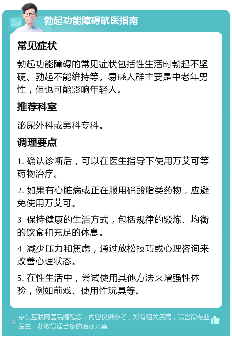 勃起功能障碍就医指南 常见症状 勃起功能障碍的常见症状包括性生活时勃起不坚硬、勃起不能维持等。易感人群主要是中老年男性，但也可能影响年轻人。 推荐科室 泌尿外科或男科专科。 调理要点 1. 确认诊断后，可以在医生指导下使用万艾可等药物治疗。 2. 如果有心脏病或正在服用硝酸脂类药物，应避免使用万艾可。 3. 保持健康的生活方式，包括规律的锻炼、均衡的饮食和充足的休息。 4. 减少压力和焦虑，通过放松技巧或心理咨询来改善心理状态。 5. 在性生活中，尝试使用其他方法来增强性体验，例如前戏、使用性玩具等。