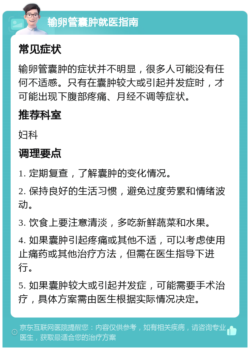 输卵管囊肿就医指南 常见症状 输卵管囊肿的症状并不明显，很多人可能没有任何不适感。只有在囊肿较大或引起并发症时，才可能出现下腹部疼痛、月经不调等症状。 推荐科室 妇科 调理要点 1. 定期复查，了解囊肿的变化情况。 2. 保持良好的生活习惯，避免过度劳累和情绪波动。 3. 饮食上要注意清淡，多吃新鲜蔬菜和水果。 4. 如果囊肿引起疼痛或其他不适，可以考虑使用止痛药或其他治疗方法，但需在医生指导下进行。 5. 如果囊肿较大或引起并发症，可能需要手术治疗，具体方案需由医生根据实际情况决定。