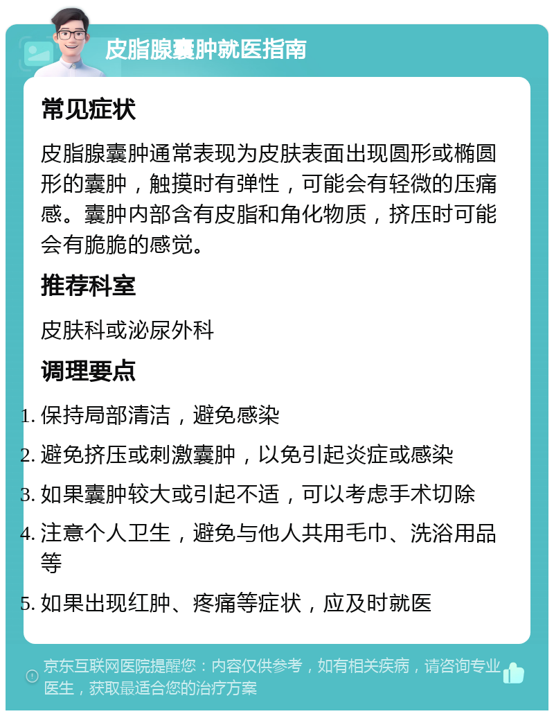 皮脂腺囊肿就医指南 常见症状 皮脂腺囊肿通常表现为皮肤表面出现圆形或椭圆形的囊肿，触摸时有弹性，可能会有轻微的压痛感。囊肿内部含有皮脂和角化物质，挤压时可能会有脆脆的感觉。 推荐科室 皮肤科或泌尿外科 调理要点 保持局部清洁，避免感染 避免挤压或刺激囊肿，以免引起炎症或感染 如果囊肿较大或引起不适，可以考虑手术切除 注意个人卫生，避免与他人共用毛巾、洗浴用品等 如果出现红肿、疼痛等症状，应及时就医