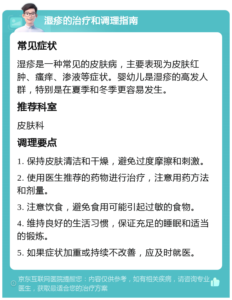 湿疹的治疗和调理指南 常见症状 湿疹是一种常见的皮肤病，主要表现为皮肤红肿、瘙痒、渗液等症状。婴幼儿是湿疹的高发人群，特别是在夏季和冬季更容易发生。 推荐科室 皮肤科 调理要点 1. 保持皮肤清洁和干燥，避免过度摩擦和刺激。 2. 使用医生推荐的药物进行治疗，注意用药方法和剂量。 3. 注意饮食，避免食用可能引起过敏的食物。 4. 维持良好的生活习惯，保证充足的睡眠和适当的锻炼。 5. 如果症状加重或持续不改善，应及时就医。