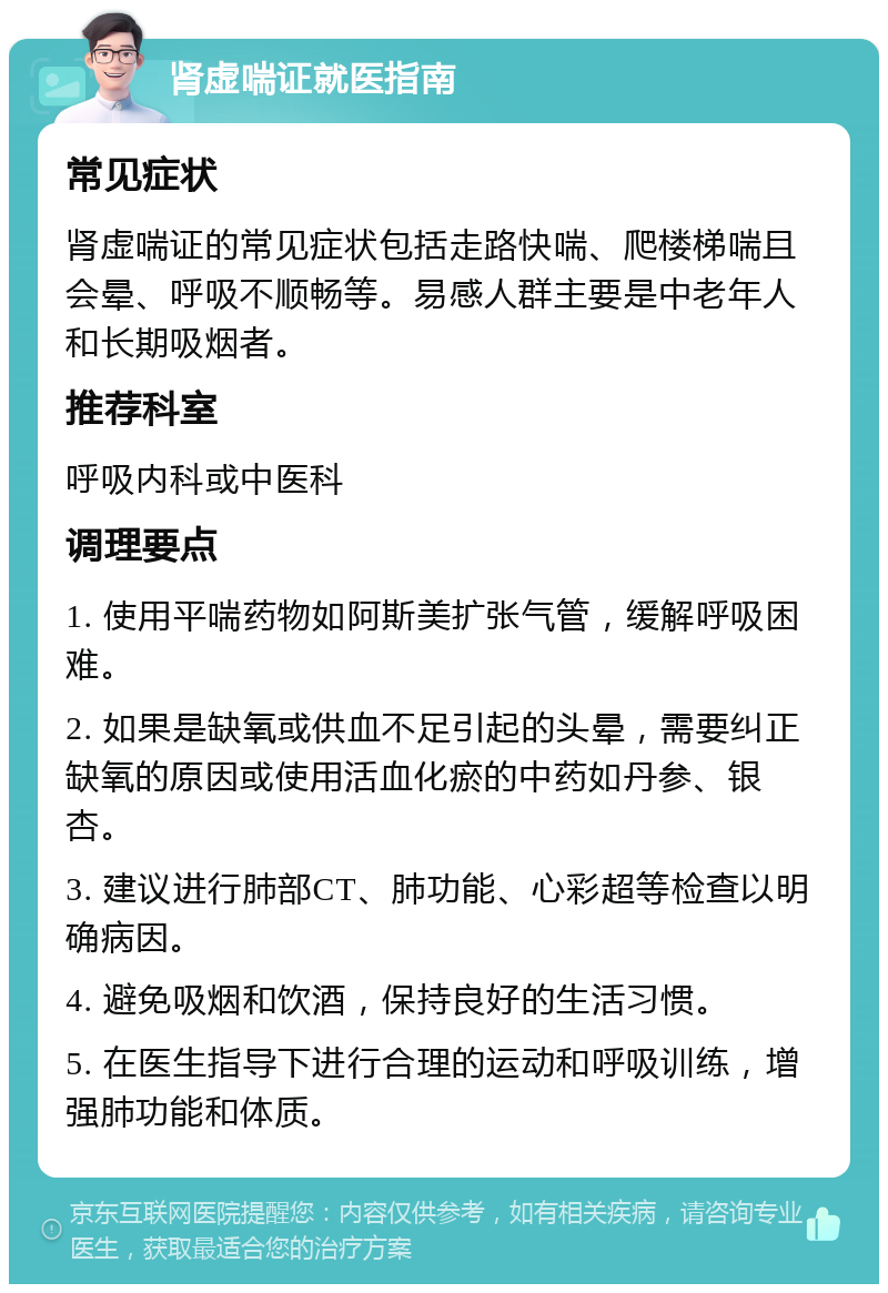 肾虚喘证就医指南 常见症状 肾虚喘证的常见症状包括走路快喘、爬楼梯喘且会晕、呼吸不顺畅等。易感人群主要是中老年人和长期吸烟者。 推荐科室 呼吸内科或中医科 调理要点 1. 使用平喘药物如阿斯美扩张气管，缓解呼吸困难。 2. 如果是缺氧或供血不足引起的头晕，需要纠正缺氧的原因或使用活血化瘀的中药如丹参、银杏。 3. 建议进行肺部CT、肺功能、心彩超等检查以明确病因。 4. 避免吸烟和饮酒，保持良好的生活习惯。 5. 在医生指导下进行合理的运动和呼吸训练，增强肺功能和体质。