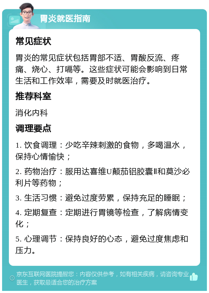 胃炎就医指南 常见症状 胃炎的常见症状包括胃部不适、胃酸反流、疼痛、烧心、打嗝等。这些症状可能会影响到日常生活和工作效率，需要及时就医治疗。 推荐科室 消化内科 调理要点 1. 饮食调理：少吃辛辣刺激的食物，多喝温水，保持心情愉快； 2. 药物治疗：服用达喜维U颠茄铝胶囊Ⅱ和莫沙必利片等药物； 3. 生活习惯：避免过度劳累，保持充足的睡眠； 4. 定期复查：定期进行胃镜等检查，了解病情变化； 5. 心理调节：保持良好的心态，避免过度焦虑和压力。