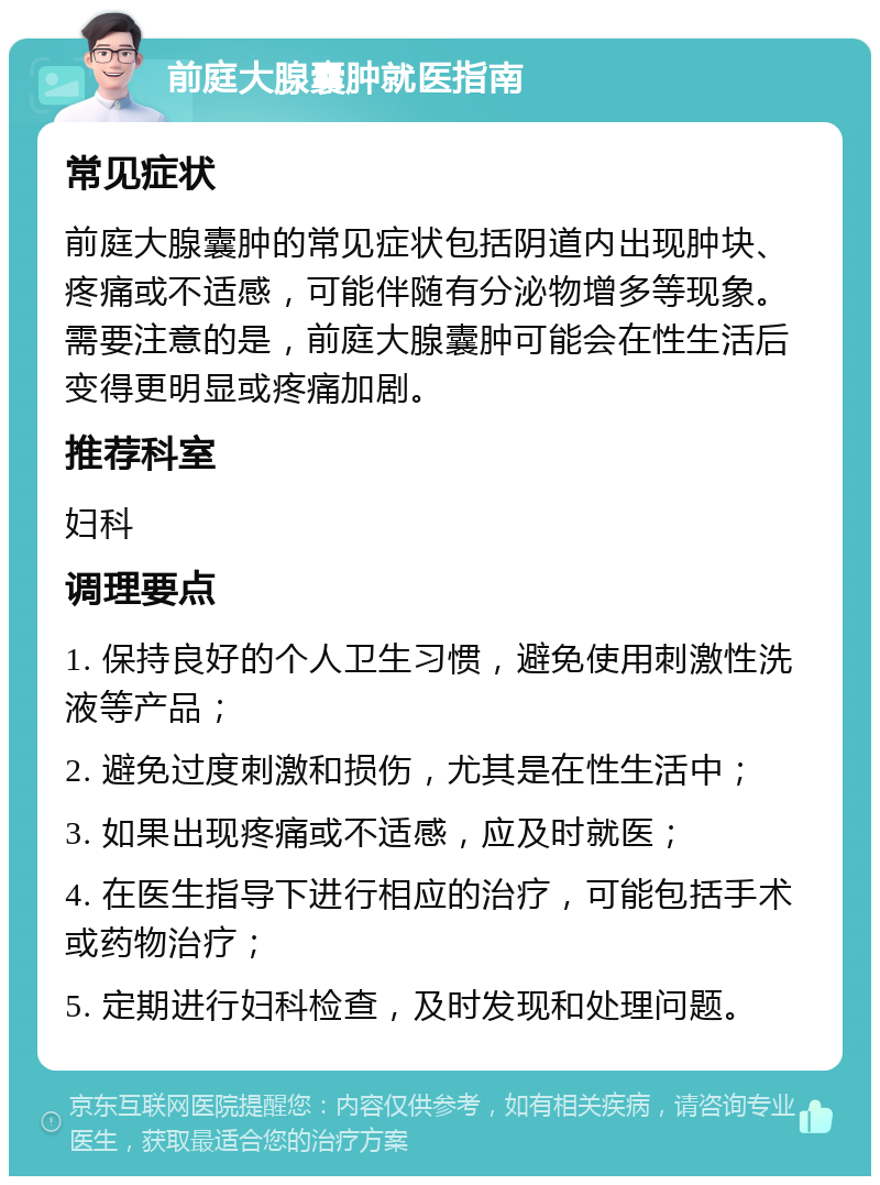 前庭大腺囊肿就医指南 常见症状 前庭大腺囊肿的常见症状包括阴道内出现肿块、疼痛或不适感，可能伴随有分泌物增多等现象。需要注意的是，前庭大腺囊肿可能会在性生活后变得更明显或疼痛加剧。 推荐科室 妇科 调理要点 1. 保持良好的个人卫生习惯，避免使用刺激性洗液等产品； 2. 避免过度刺激和损伤，尤其是在性生活中； 3. 如果出现疼痛或不适感，应及时就医； 4. 在医生指导下进行相应的治疗，可能包括手术或药物治疗； 5. 定期进行妇科检查，及时发现和处理问题。