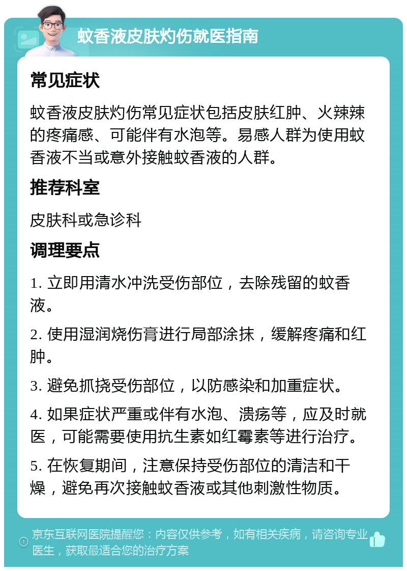 蚊香液皮肤灼伤就医指南 常见症状 蚊香液皮肤灼伤常见症状包括皮肤红肿、火辣辣的疼痛感、可能伴有水泡等。易感人群为使用蚊香液不当或意外接触蚊香液的人群。 推荐科室 皮肤科或急诊科 调理要点 1. 立即用清水冲洗受伤部位，去除残留的蚊香液。 2. 使用湿润烧伤膏进行局部涂抹，缓解疼痛和红肿。 3. 避免抓挠受伤部位，以防感染和加重症状。 4. 如果症状严重或伴有水泡、溃疡等，应及时就医，可能需要使用抗生素如红霉素等进行治疗。 5. 在恢复期间，注意保持受伤部位的清洁和干燥，避免再次接触蚊香液或其他刺激性物质。