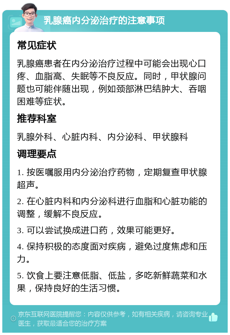 乳腺癌内分泌治疗的注意事项 常见症状 乳腺癌患者在内分泌治疗过程中可能会出现心口疼、血脂高、失眠等不良反应。同时，甲状腺问题也可能伴随出现，例如颈部淋巴结肿大、吞咽困难等症状。 推荐科室 乳腺外科、心脏内科、内分泌科、甲状腺科 调理要点 1. 按医嘱服用内分泌治疗药物，定期复查甲状腺超声。 2. 在心脏内科和内分泌科进行血脂和心脏功能的调整，缓解不良反应。 3. 可以尝试换成进口药，效果可能更好。 4. 保持积极的态度面对疾病，避免过度焦虑和压力。 5. 饮食上要注意低脂、低盐，多吃新鲜蔬菜和水果，保持良好的生活习惯。