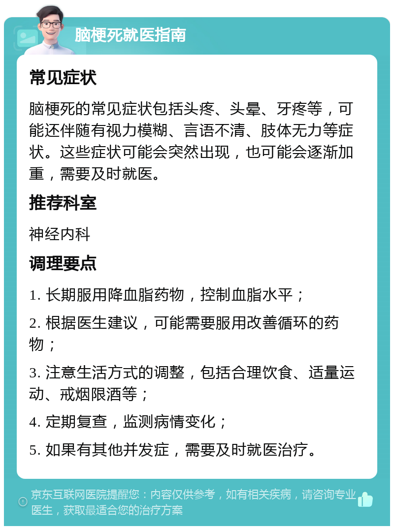 脑梗死就医指南 常见症状 脑梗死的常见症状包括头疼、头晕、牙疼等，可能还伴随有视力模糊、言语不清、肢体无力等症状。这些症状可能会突然出现，也可能会逐渐加重，需要及时就医。 推荐科室 神经内科 调理要点 1. 长期服用降血脂药物，控制血脂水平； 2. 根据医生建议，可能需要服用改善循环的药物； 3. 注意生活方式的调整，包括合理饮食、适量运动、戒烟限酒等； 4. 定期复查，监测病情变化； 5. 如果有其他并发症，需要及时就医治疗。