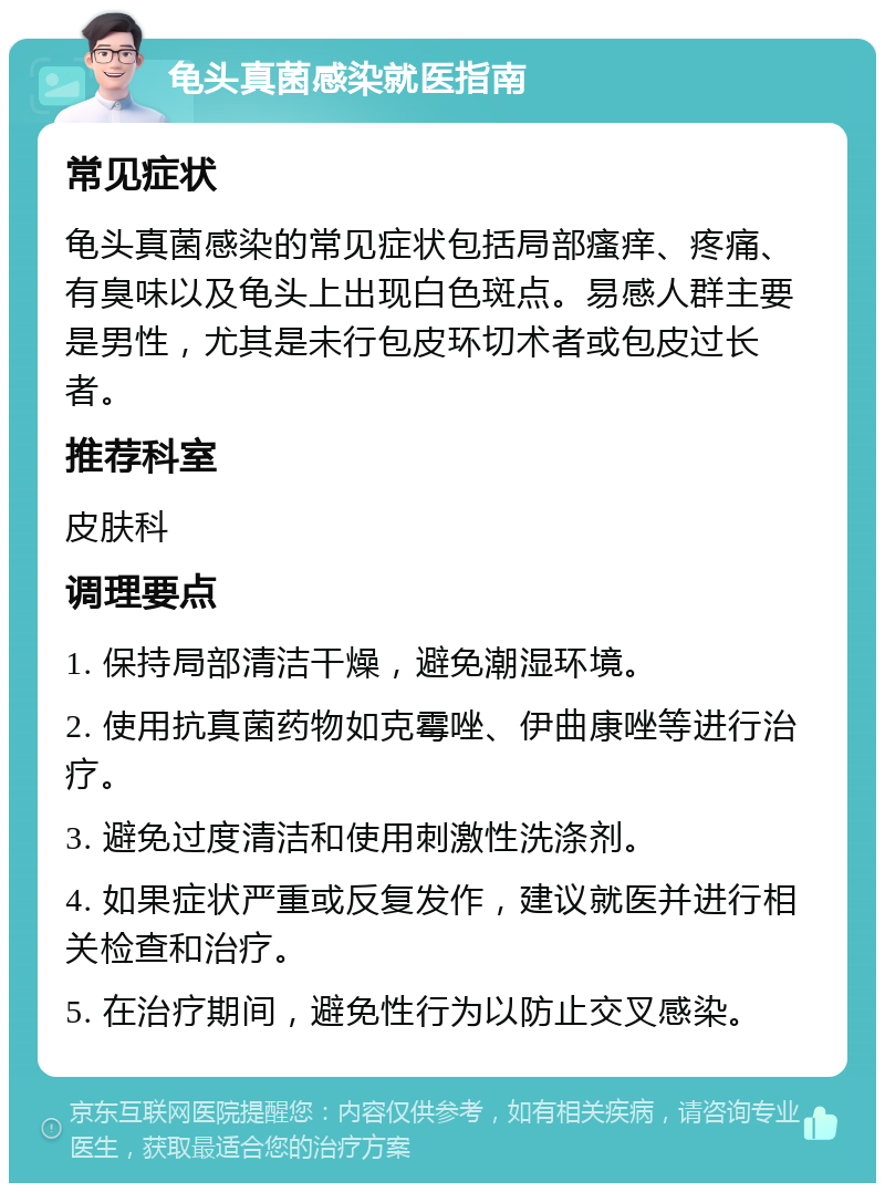 龟头真菌感染就医指南 常见症状 龟头真菌感染的常见症状包括局部瘙痒、疼痛、有臭味以及龟头上出现白色斑点。易感人群主要是男性，尤其是未行包皮环切术者或包皮过长者。 推荐科室 皮肤科 调理要点 1. 保持局部清洁干燥，避免潮湿环境。 2. 使用抗真菌药物如克霉唑、伊曲康唑等进行治疗。 3. 避免过度清洁和使用刺激性洗涤剂。 4. 如果症状严重或反复发作，建议就医并进行相关检查和治疗。 5. 在治疗期间，避免性行为以防止交叉感染。