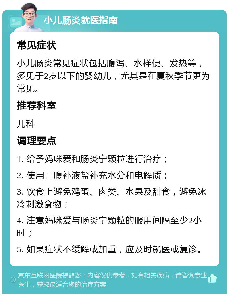 小儿肠炎就医指南 常见症状 小儿肠炎常见症状包括腹泻、水样便、发热等，多见于2岁以下的婴幼儿，尤其是在夏秋季节更为常见。 推荐科室 儿科 调理要点 1. 给予妈咪爱和肠炎宁颗粒进行治疗； 2. 使用口腹补液盐补充水分和电解质； 3. 饮食上避免鸡蛋、肉类、水果及甜食，避免冰冷刺激食物； 4. 注意妈咪爱与肠炎宁颗粒的服用间隔至少2小时； 5. 如果症状不缓解或加重，应及时就医或复诊。