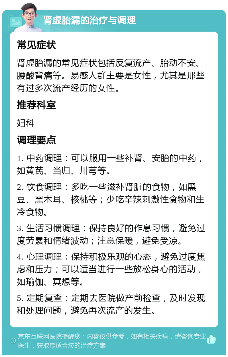 肾虚胎漏的治疗与调理 常见症状 肾虚胎漏的常见症状包括反复流产、胎动不安、腰酸背痛等。易感人群主要是女性，尤其是那些有过多次流产经历的女性。 推荐科室 妇科 调理要点 1. 中药调理：可以服用一些补肾、安胎的中药，如黄芪、当归、川芎等。 2. 饮食调理：多吃一些滋补肾脏的食物，如黑豆、黑木耳、核桃等；少吃辛辣刺激性食物和生冷食物。 3. 生活习惯调理：保持良好的作息习惯，避免过度劳累和情绪波动；注意保暖，避免受凉。 4. 心理调理：保持积极乐观的心态，避免过度焦虑和压力；可以适当进行一些放松身心的活动，如瑜伽、冥想等。 5. 定期复查：定期去医院做产前检查，及时发现和处理问题，避免再次流产的发生。