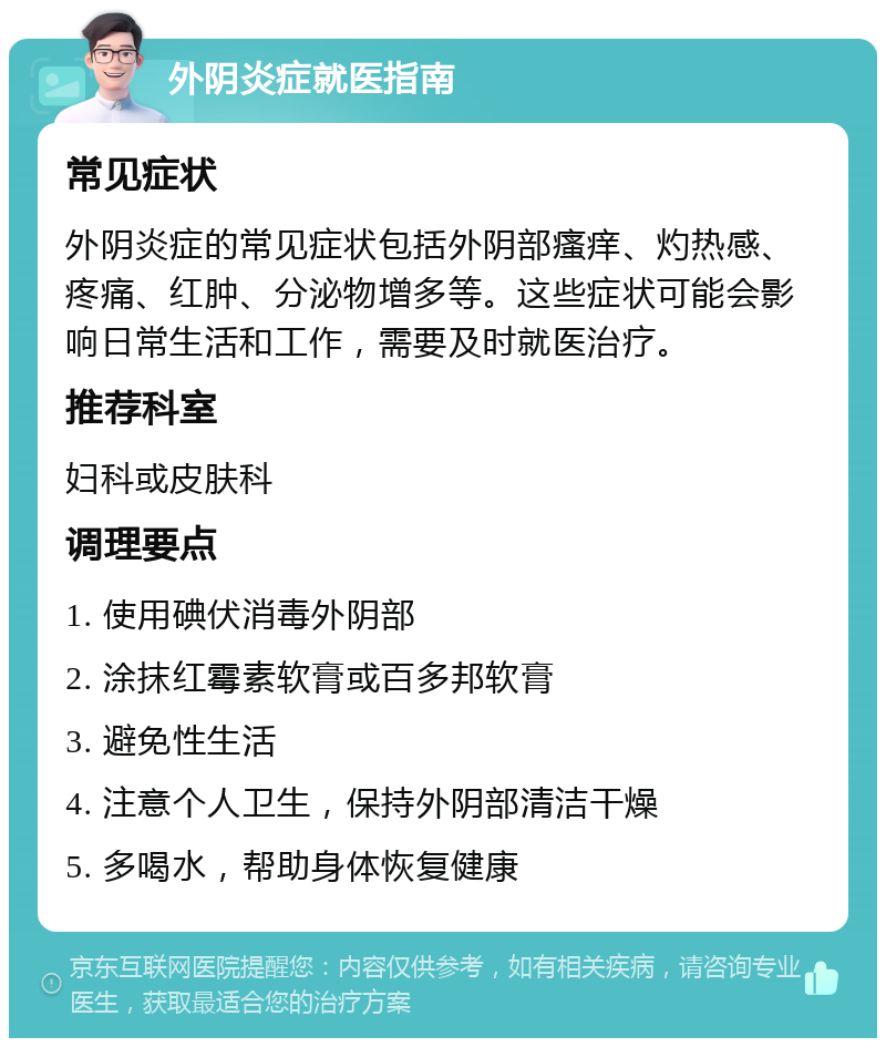 外阴炎症就医指南 常见症状 外阴炎症的常见症状包括外阴部瘙痒、灼热感、疼痛、红肿、分泌物增多等。这些症状可能会影响日常生活和工作，需要及时就医治疗。 推荐科室 妇科或皮肤科 调理要点 1. 使用碘伏消毒外阴部 2. 涂抹红霉素软膏或百多邦软膏 3. 避免性生活 4. 注意个人卫生，保持外阴部清洁干燥 5. 多喝水，帮助身体恢复健康