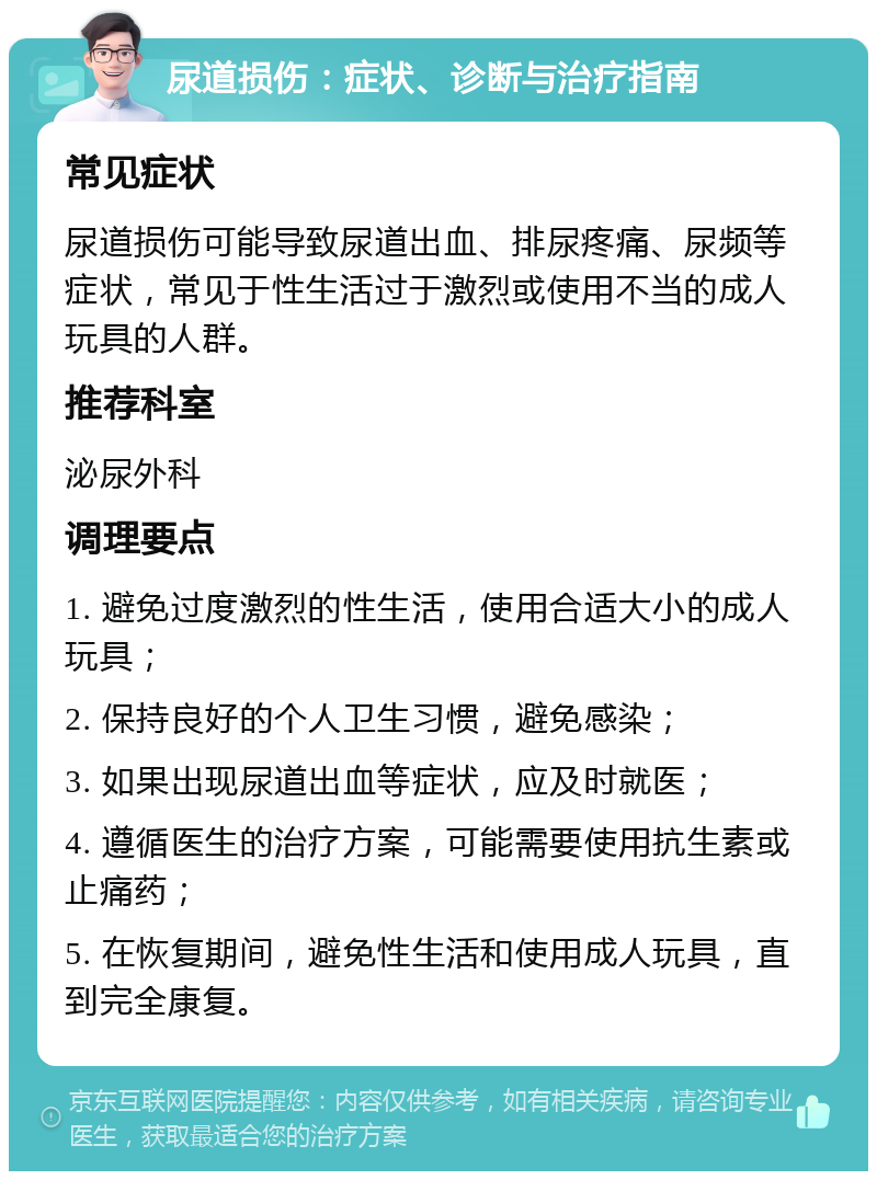 尿道损伤：症状、诊断与治疗指南 常见症状 尿道损伤可能导致尿道出血、排尿疼痛、尿频等症状，常见于性生活过于激烈或使用不当的成人玩具的人群。 推荐科室 泌尿外科 调理要点 1. 避免过度激烈的性生活，使用合适大小的成人玩具； 2. 保持良好的个人卫生习惯，避免感染； 3. 如果出现尿道出血等症状，应及时就医； 4. 遵循医生的治疗方案，可能需要使用抗生素或止痛药； 5. 在恢复期间，避免性生活和使用成人玩具，直到完全康复。