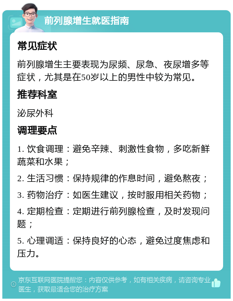 前列腺增生就医指南 常见症状 前列腺增生主要表现为尿频、尿急、夜尿增多等症状，尤其是在50岁以上的男性中较为常见。 推荐科室 泌尿外科 调理要点 1. 饮食调理：避免辛辣、刺激性食物，多吃新鲜蔬菜和水果； 2. 生活习惯：保持规律的作息时间，避免熬夜； 3. 药物治疗：如医生建议，按时服用相关药物； 4. 定期检查：定期进行前列腺检查，及时发现问题； 5. 心理调适：保持良好的心态，避免过度焦虑和压力。