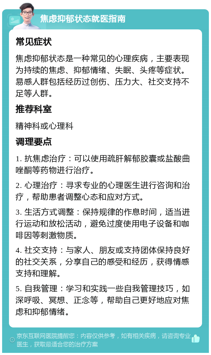 焦虑抑郁状态就医指南 常见症状 焦虑抑郁状态是一种常见的心理疾病，主要表现为持续的焦虑、抑郁情绪、失眠、头疼等症状。易感人群包括经历过创伤、压力大、社交支持不足等人群。 推荐科室 精神科或心理科 调理要点 1. 抗焦虑治疗：可以使用疏肝解郁胶囊或盐酸曲唑酮等药物进行治疗。 2. 心理治疗：寻求专业的心理医生进行咨询和治疗，帮助患者调整心态和应对方式。 3. 生活方式调整：保持规律的作息时间，适当进行运动和放松活动，避免过度使用电子设备和咖啡因等刺激物质。 4. 社交支持：与家人、朋友或支持团体保持良好的社交关系，分享自己的感受和经历，获得情感支持和理解。 5. 自我管理：学习和实践一些自我管理技巧，如深呼吸、冥想、正念等，帮助自己更好地应对焦虑和抑郁情绪。