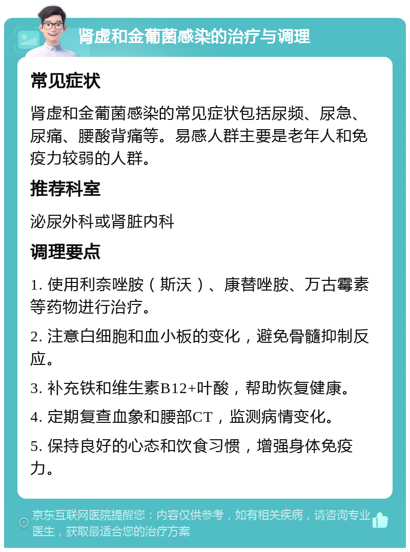 肾虚和金葡菌感染的治疗与调理 常见症状 肾虚和金葡菌感染的常见症状包括尿频、尿急、尿痛、腰酸背痛等。易感人群主要是老年人和免疫力较弱的人群。 推荐科室 泌尿外科或肾脏内科 调理要点 1. 使用利奈唑胺（斯沃）、康替唑胺、万古霉素等药物进行治疗。 2. 注意白细胞和血小板的变化，避免骨髓抑制反应。 3. 补充铁和维生素B12+叶酸，帮助恢复健康。 4. 定期复查血象和腰部CT，监测病情变化。 5. 保持良好的心态和饮食习惯，增强身体免疫力。