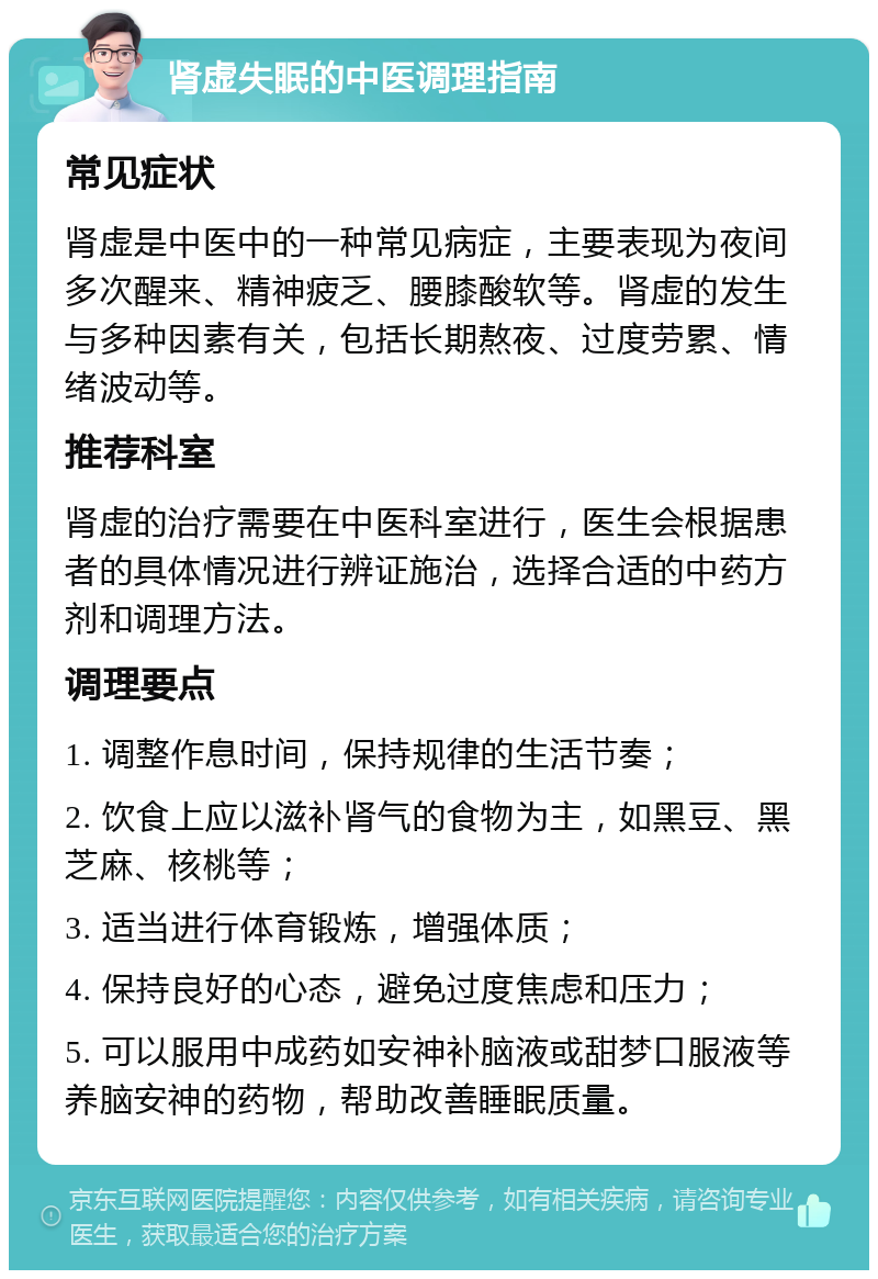 肾虚失眠的中医调理指南 常见症状 肾虚是中医中的一种常见病症，主要表现为夜间多次醒来、精神疲乏、腰膝酸软等。肾虚的发生与多种因素有关，包括长期熬夜、过度劳累、情绪波动等。 推荐科室 肾虚的治疗需要在中医科室进行，医生会根据患者的具体情况进行辨证施治，选择合适的中药方剂和调理方法。 调理要点 1. 调整作息时间，保持规律的生活节奏； 2. 饮食上应以滋补肾气的食物为主，如黑豆、黑芝麻、核桃等； 3. 适当进行体育锻炼，增强体质； 4. 保持良好的心态，避免过度焦虑和压力； 5. 可以服用中成药如安神补脑液或甜梦口服液等养脑安神的药物，帮助改善睡眠质量。