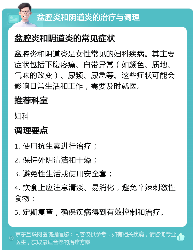 盆腔炎和阴道炎的治疗与调理 盆腔炎和阴道炎的常见症状 盆腔炎和阴道炎是女性常见的妇科疾病。其主要症状包括下腹疼痛、白带异常（如颜色、质地、气味的改变）、尿频、尿急等。这些症状可能会影响日常生活和工作，需要及时就医。 推荐科室 妇科 调理要点 1. 使用抗生素进行治疗； 2. 保持外阴清洁和干燥； 3. 避免性生活或使用安全套； 4. 饮食上应注意清淡、易消化，避免辛辣刺激性食物； 5. 定期复查，确保疾病得到有效控制和治疗。