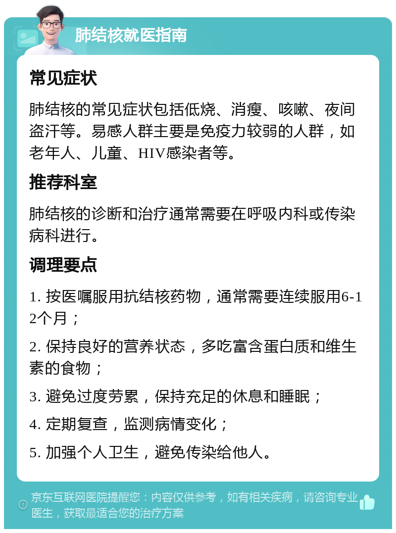 肺结核就医指南 常见症状 肺结核的常见症状包括低烧、消瘦、咳嗽、夜间盗汗等。易感人群主要是免疫力较弱的人群，如老年人、儿童、HIV感染者等。 推荐科室 肺结核的诊断和治疗通常需要在呼吸内科或传染病科进行。 调理要点 1. 按医嘱服用抗结核药物，通常需要连续服用6-12个月； 2. 保持良好的营养状态，多吃富含蛋白质和维生素的食物； 3. 避免过度劳累，保持充足的休息和睡眠； 4. 定期复查，监测病情变化； 5. 加强个人卫生，避免传染给他人。