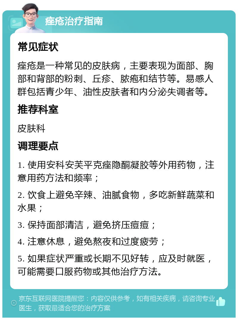 痤疮治疗指南 常见症状 痤疮是一种常见的皮肤病，主要表现为面部、胸部和背部的粉刺、丘疹、脓疱和结节等。易感人群包括青少年、油性皮肤者和内分泌失调者等。 推荐科室 皮肤科 调理要点 1. 使用安科安芙平克痤隐酮凝胶等外用药物，注意用药方法和频率； 2. 饮食上避免辛辣、油腻食物，多吃新鲜蔬菜和水果； 3. 保持面部清洁，避免挤压痘痘； 4. 注意休息，避免熬夜和过度疲劳； 5. 如果症状严重或长期不见好转，应及时就医，可能需要口服药物或其他治疗方法。