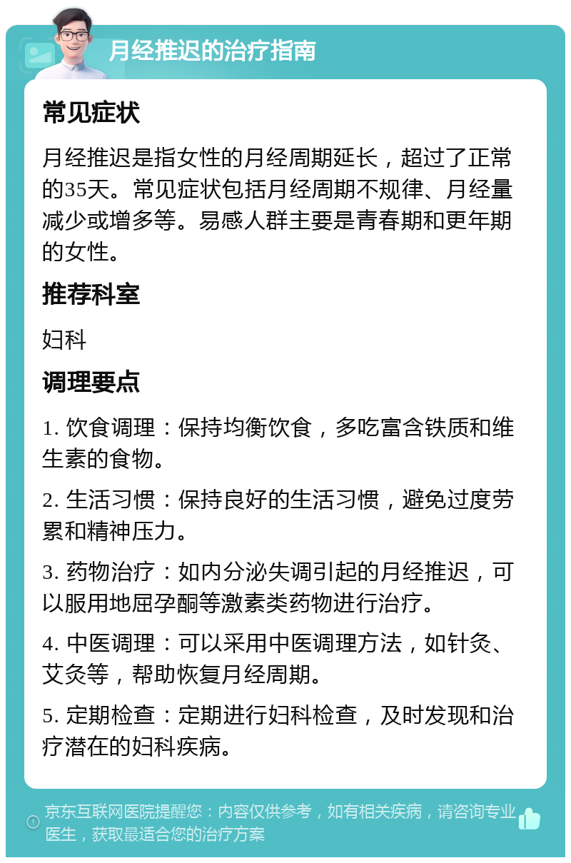 月经推迟的治疗指南 常见症状 月经推迟是指女性的月经周期延长，超过了正常的35天。常见症状包括月经周期不规律、月经量减少或增多等。易感人群主要是青春期和更年期的女性。 推荐科室 妇科 调理要点 1. 饮食调理：保持均衡饮食，多吃富含铁质和维生素的食物。 2. 生活习惯：保持良好的生活习惯，避免过度劳累和精神压力。 3. 药物治疗：如内分泌失调引起的月经推迟，可以服用地屈孕酮等激素类药物进行治疗。 4. 中医调理：可以采用中医调理方法，如针灸、艾灸等，帮助恢复月经周期。 5. 定期检查：定期进行妇科检查，及时发现和治疗潜在的妇科疾病。