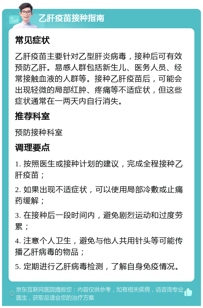 乙肝疫苗接种指南 常见症状 乙肝疫苗主要针对乙型肝炎病毒，接种后可有效预防乙肝。易感人群包括新生儿、医务人员、经常接触血液的人群等。接种乙肝疫苗后，可能会出现轻微的局部红肿、疼痛等不适症状，但这些症状通常在一两天内自行消失。 推荐科室 预防接种科室 调理要点 1. 按照医生或接种计划的建议，完成全程接种乙肝疫苗； 2. 如果出现不适症状，可以使用局部冷敷或止痛药缓解； 3. 在接种后一段时间内，避免剧烈运动和过度劳累； 4. 注意个人卫生，避免与他人共用针头等可能传播乙肝病毒的物品； 5. 定期进行乙肝病毒检测，了解自身免疫情况。