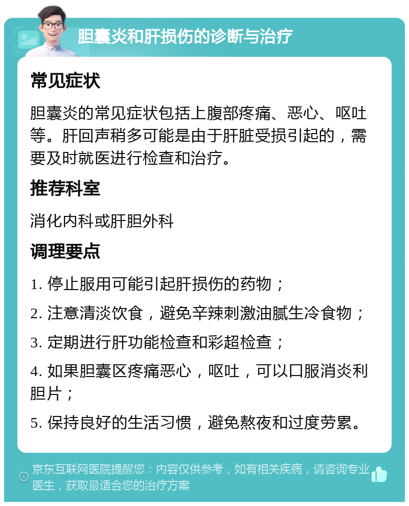 胆囊炎和肝损伤的诊断与治疗 常见症状 胆囊炎的常见症状包括上腹部疼痛、恶心、呕吐等。肝回声稍多可能是由于肝脏受损引起的，需要及时就医进行检查和治疗。 推荐科室 消化内科或肝胆外科 调理要点 1. 停止服用可能引起肝损伤的药物； 2. 注意清淡饮食，避免辛辣刺激油腻生冷食物； 3. 定期进行肝功能检查和彩超检查； 4. 如果胆囊区疼痛恶心，呕吐，可以口服消炎利胆片； 5. 保持良好的生活习惯，避免熬夜和过度劳累。