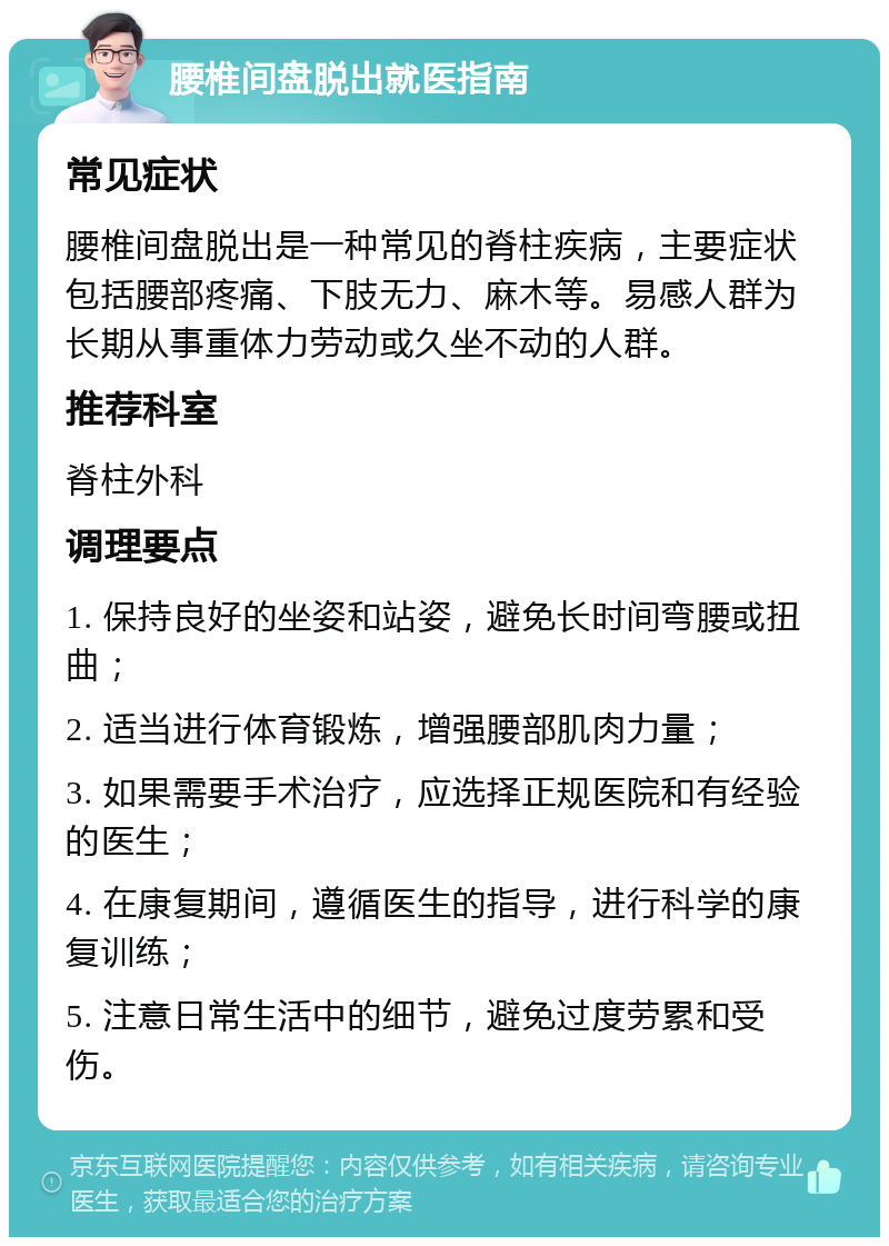 腰椎间盘脱出就医指南 常见症状 腰椎间盘脱出是一种常见的脊柱疾病，主要症状包括腰部疼痛、下肢无力、麻木等。易感人群为长期从事重体力劳动或久坐不动的人群。 推荐科室 脊柱外科 调理要点 1. 保持良好的坐姿和站姿，避免长时间弯腰或扭曲； 2. 适当进行体育锻炼，增强腰部肌肉力量； 3. 如果需要手术治疗，应选择正规医院和有经验的医生； 4. 在康复期间，遵循医生的指导，进行科学的康复训练； 5. 注意日常生活中的细节，避免过度劳累和受伤。