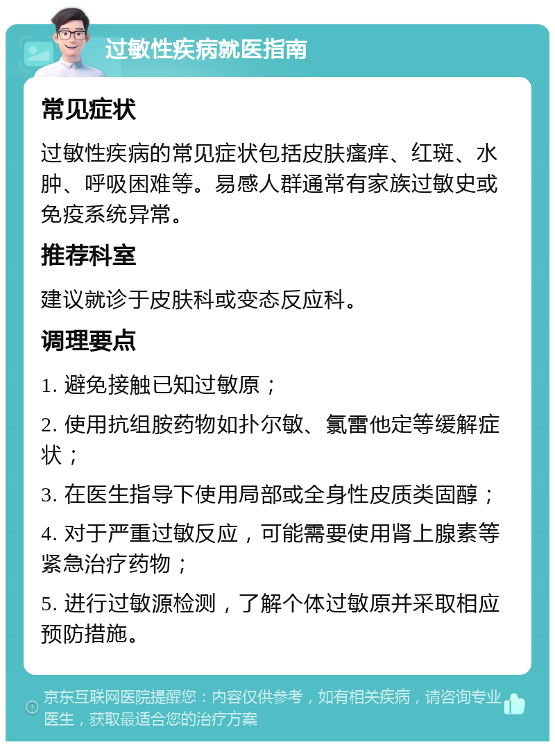 过敏性疾病就医指南 常见症状 过敏性疾病的常见症状包括皮肤瘙痒、红斑、水肿、呼吸困难等。易感人群通常有家族过敏史或免疫系统异常。 推荐科室 建议就诊于皮肤科或变态反应科。 调理要点 1. 避免接触已知过敏原； 2. 使用抗组胺药物如扑尔敏、氯雷他定等缓解症状； 3. 在医生指导下使用局部或全身性皮质类固醇； 4. 对于严重过敏反应，可能需要使用肾上腺素等紧急治疗药物； 5. 进行过敏源检测，了解个体过敏原并采取相应预防措施。