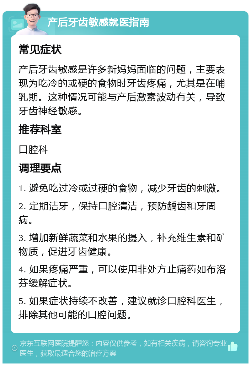 产后牙齿敏感就医指南 常见症状 产后牙齿敏感是许多新妈妈面临的问题，主要表现为吃冷的或硬的食物时牙齿疼痛，尤其是在哺乳期。这种情况可能与产后激素波动有关，导致牙齿神经敏感。 推荐科室 口腔科 调理要点 1. 避免吃过冷或过硬的食物，减少牙齿的刺激。 2. 定期洁牙，保持口腔清洁，预防龋齿和牙周病。 3. 增加新鲜蔬菜和水果的摄入，补充维生素和矿物质，促进牙齿健康。 4. 如果疼痛严重，可以使用非处方止痛药如布洛芬缓解症状。 5. 如果症状持续不改善，建议就诊口腔科医生，排除其他可能的口腔问题。