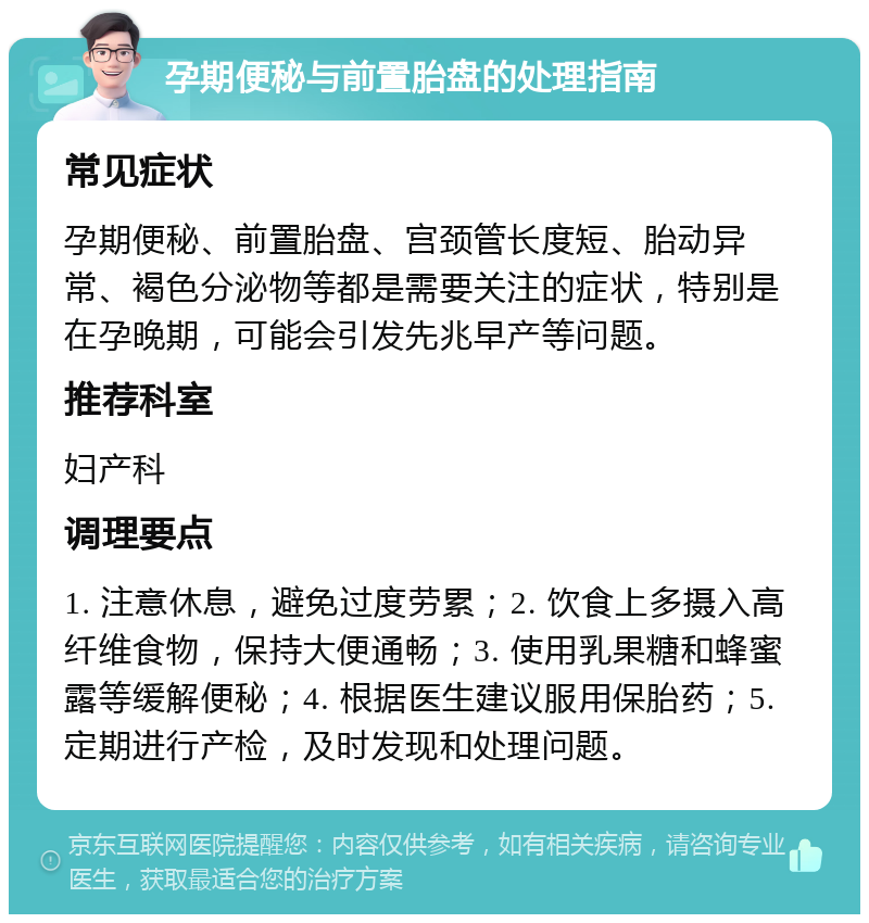 孕期便秘与前置胎盘的处理指南 常见症状 孕期便秘、前置胎盘、宫颈管长度短、胎动异常、褐色分泌物等都是需要关注的症状，特别是在孕晚期，可能会引发先兆早产等问题。 推荐科室 妇产科 调理要点 1. 注意休息，避免过度劳累；2. 饮食上多摄入高纤维食物，保持大便通畅；3. 使用乳果糖和蜂蜜露等缓解便秘；4. 根据医生建议服用保胎药；5. 定期进行产检，及时发现和处理问题。