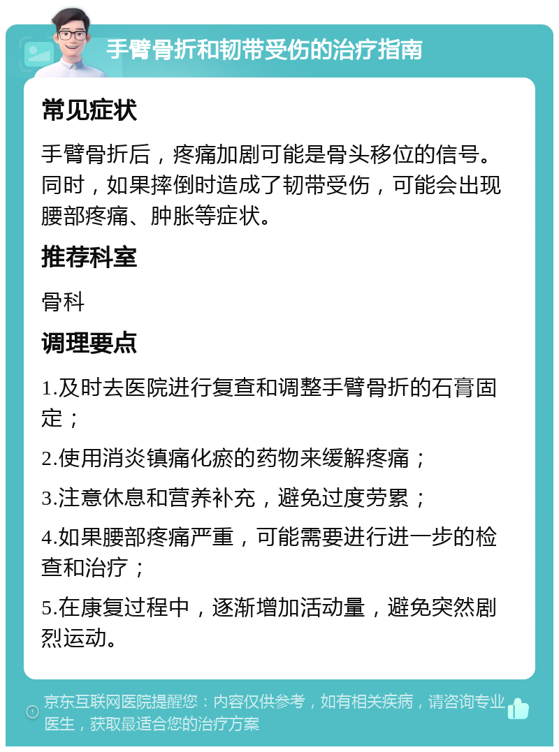 手臂骨折和韧带受伤的治疗指南 常见症状 手臂骨折后，疼痛加剧可能是骨头移位的信号。同时，如果摔倒时造成了韧带受伤，可能会出现腰部疼痛、肿胀等症状。 推荐科室 骨科 调理要点 1.及时去医院进行复查和调整手臂骨折的石膏固定； 2.使用消炎镇痛化瘀的药物来缓解疼痛； 3.注意休息和营养补充，避免过度劳累； 4.如果腰部疼痛严重，可能需要进行进一步的检查和治疗； 5.在康复过程中，逐渐增加活动量，避免突然剧烈运动。