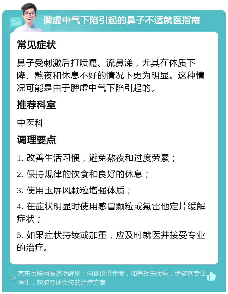 脾虚中气下陷引起的鼻子不适就医指南 常见症状 鼻子受刺激后打喷嚏、流鼻涕，尤其在体质下降、熬夜和休息不好的情况下更为明显。这种情况可能是由于脾虚中气下陷引起的。 推荐科室 中医科 调理要点 1. 改善生活习惯，避免熬夜和过度劳累； 2. 保持规律的饮食和良好的休息； 3. 使用玉屏风颗粒增强体质； 4. 在症状明显时使用感冒颗粒或氯雷他定片缓解症状； 5. 如果症状持续或加重，应及时就医并接受专业的治疗。