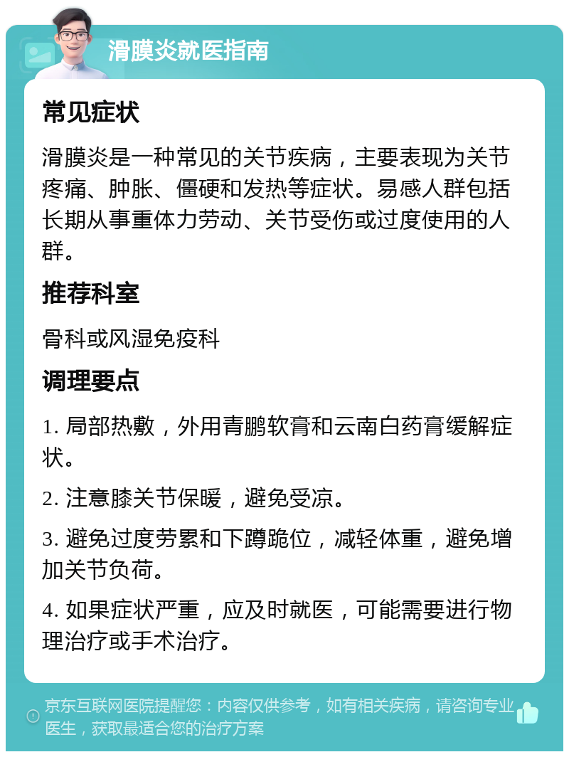 滑膜炎就医指南 常见症状 滑膜炎是一种常见的关节疾病，主要表现为关节疼痛、肿胀、僵硬和发热等症状。易感人群包括长期从事重体力劳动、关节受伤或过度使用的人群。 推荐科室 骨科或风湿免疫科 调理要点 1. 局部热敷，外用青鹏软膏和云南白药膏缓解症状。 2. 注意膝关节保暖，避免受凉。 3. 避免过度劳累和下蹲跪位，减轻体重，避免增加关节负荷。 4. 如果症状严重，应及时就医，可能需要进行物理治疗或手术治疗。