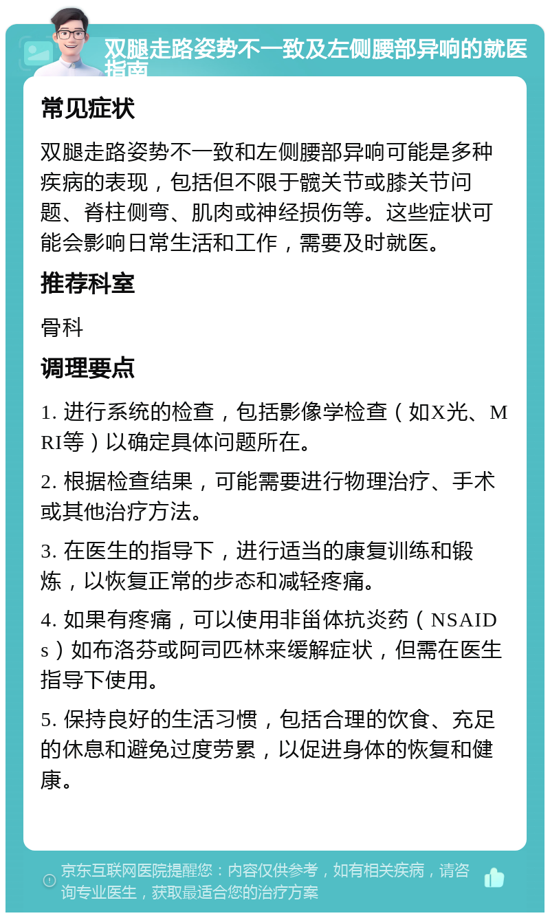 双腿走路姿势不一致及左侧腰部异响的就医指南 常见症状 双腿走路姿势不一致和左侧腰部异响可能是多种疾病的表现，包括但不限于髋关节或膝关节问题、脊柱侧弯、肌肉或神经损伤等。这些症状可能会影响日常生活和工作，需要及时就医。 推荐科室 骨科 调理要点 1. 进行系统的检查，包括影像学检查（如X光、MRI等）以确定具体问题所在。 2. 根据检查结果，可能需要进行物理治疗、手术或其他治疗方法。 3. 在医生的指导下，进行适当的康复训练和锻炼，以恢复正常的步态和减轻疼痛。 4. 如果有疼痛，可以使用非甾体抗炎药（NSAIDs）如布洛芬或阿司匹林来缓解症状，但需在医生指导下使用。 5. 保持良好的生活习惯，包括合理的饮食、充足的休息和避免过度劳累，以促进身体的恢复和健康。