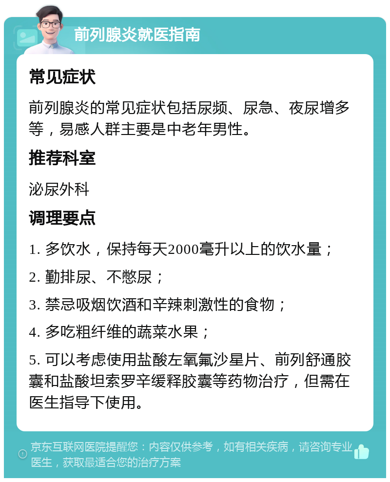 前列腺炎就医指南 常见症状 前列腺炎的常见症状包括尿频、尿急、夜尿增多等，易感人群主要是中老年男性。 推荐科室 泌尿外科 调理要点 1. 多饮水，保持每天2000毫升以上的饮水量； 2. 勤排尿、不憋尿； 3. 禁忌吸烟饮酒和辛辣刺激性的食物； 4. 多吃粗纤维的蔬菜水果； 5. 可以考虑使用盐酸左氧氟沙星片、前列舒通胶囊和盐酸坦索罗辛缓释胶囊等药物治疗，但需在医生指导下使用。