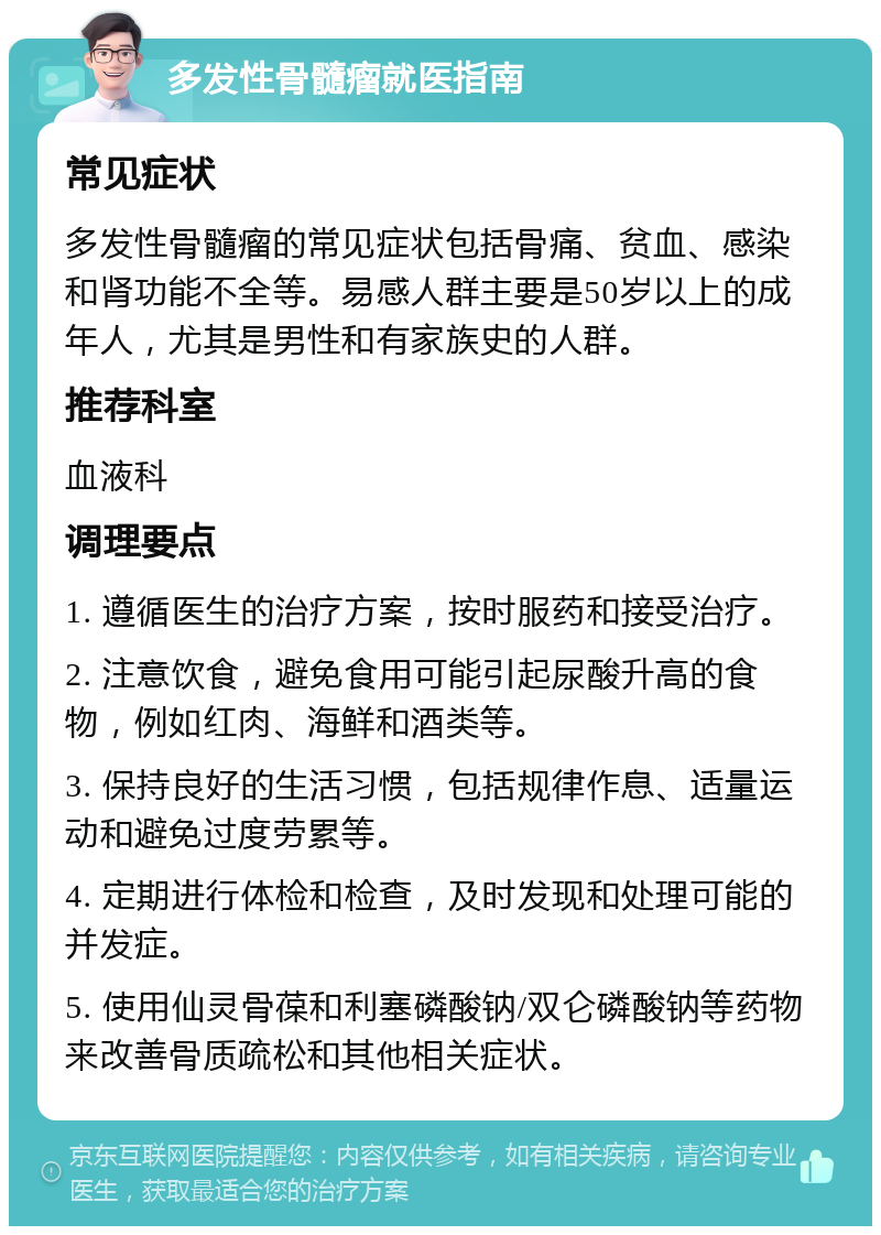 多发性骨髓瘤就医指南 常见症状 多发性骨髓瘤的常见症状包括骨痛、贫血、感染和肾功能不全等。易感人群主要是50岁以上的成年人，尤其是男性和有家族史的人群。 推荐科室 血液科 调理要点 1. 遵循医生的治疗方案，按时服药和接受治疗。 2. 注意饮食，避免食用可能引起尿酸升高的食物，例如红肉、海鲜和酒类等。 3. 保持良好的生活习惯，包括规律作息、适量运动和避免过度劳累等。 4. 定期进行体检和检查，及时发现和处理可能的并发症。 5. 使用仙灵骨葆和利塞磷酸钠/双仑磷酸钠等药物来改善骨质疏松和其他相关症状。