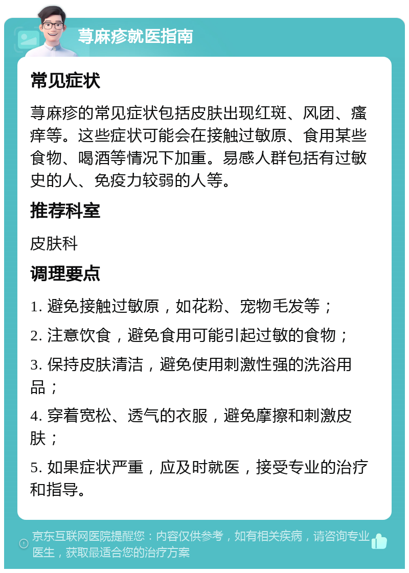 荨麻疹就医指南 常见症状 荨麻疹的常见症状包括皮肤出现红斑、风团、瘙痒等。这些症状可能会在接触过敏原、食用某些食物、喝酒等情况下加重。易感人群包括有过敏史的人、免疫力较弱的人等。 推荐科室 皮肤科 调理要点 1. 避免接触过敏原，如花粉、宠物毛发等； 2. 注意饮食，避免食用可能引起过敏的食物； 3. 保持皮肤清洁，避免使用刺激性强的洗浴用品； 4. 穿着宽松、透气的衣服，避免摩擦和刺激皮肤； 5. 如果症状严重，应及时就医，接受专业的治疗和指导。