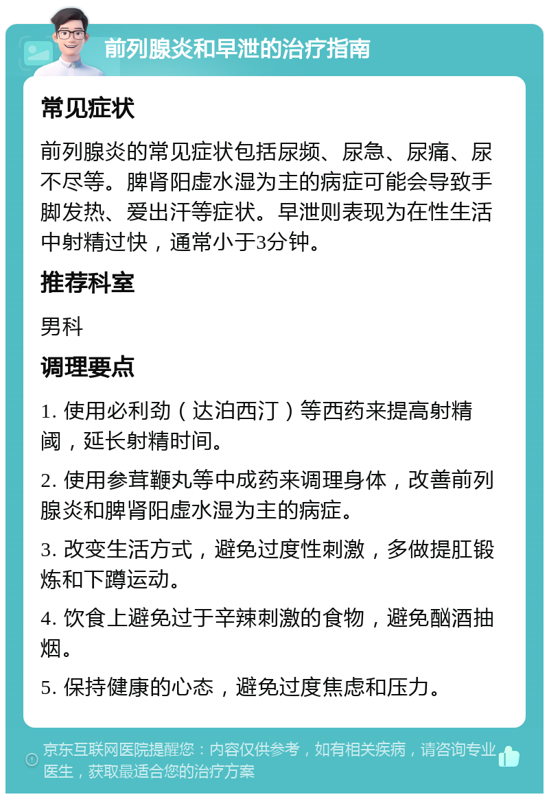 前列腺炎和早泄的治疗指南 常见症状 前列腺炎的常见症状包括尿频、尿急、尿痛、尿不尽等。脾肾阳虚水湿为主的病症可能会导致手脚发热、爱出汗等症状。早泄则表现为在性生活中射精过快，通常小于3分钟。 推荐科室 男科 调理要点 1. 使用必利劲（达泊西汀）等西药来提高射精阈，延长射精时间。 2. 使用参茸鞭丸等中成药来调理身体，改善前列腺炎和脾肾阳虚水湿为主的病症。 3. 改变生活方式，避免过度性刺激，多做提肛锻炼和下蹲运动。 4. 饮食上避免过于辛辣刺激的食物，避免酗酒抽烟。 5. 保持健康的心态，避免过度焦虑和压力。