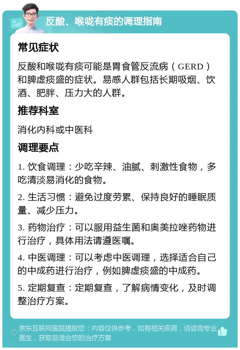 反酸、喉咙有痰的调理指南 常见症状 反酸和喉咙有痰可能是胃食管反流病（GERD）和脾虚痰盛的症状。易感人群包括长期吸烟、饮酒、肥胖、压力大的人群。 推荐科室 消化内科或中医科 调理要点 1. 饮食调理：少吃辛辣、油腻、刺激性食物，多吃清淡易消化的食物。 2. 生活习惯：避免过度劳累、保持良好的睡眠质量、减少压力。 3. 药物治疗：可以服用益生菌和奥美拉唑药物进行治疗，具体用法请遵医嘱。 4. 中医调理：可以考虑中医调理，选择适合自己的中成药进行治疗，例如脾虚痰盛的中成药。 5. 定期复查：定期复查，了解病情变化，及时调整治疗方案。