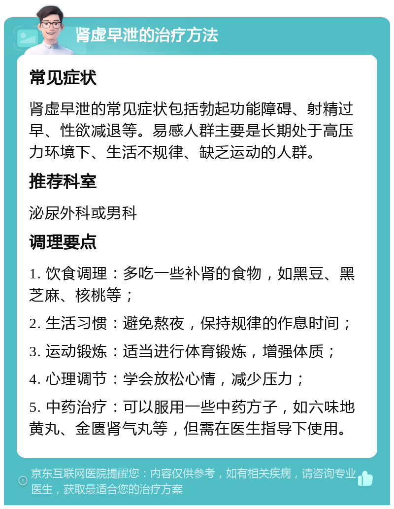 肾虚早泄的治疗方法 常见症状 肾虚早泄的常见症状包括勃起功能障碍、射精过早、性欲减退等。易感人群主要是长期处于高压力环境下、生活不规律、缺乏运动的人群。 推荐科室 泌尿外科或男科 调理要点 1. 饮食调理：多吃一些补肾的食物，如黑豆、黑芝麻、核桃等； 2. 生活习惯：避免熬夜，保持规律的作息时间； 3. 运动锻炼：适当进行体育锻炼，增强体质； 4. 心理调节：学会放松心情，减少压力； 5. 中药治疗：可以服用一些中药方子，如六味地黄丸、金匮肾气丸等，但需在医生指导下使用。